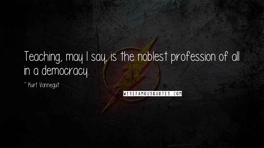 Kurt Vonnegut Quotes: Teaching, may I say, is the noblest profession of all in a democracy.