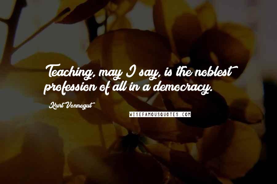 Kurt Vonnegut Quotes: Teaching, may I say, is the noblest profession of all in a democracy.