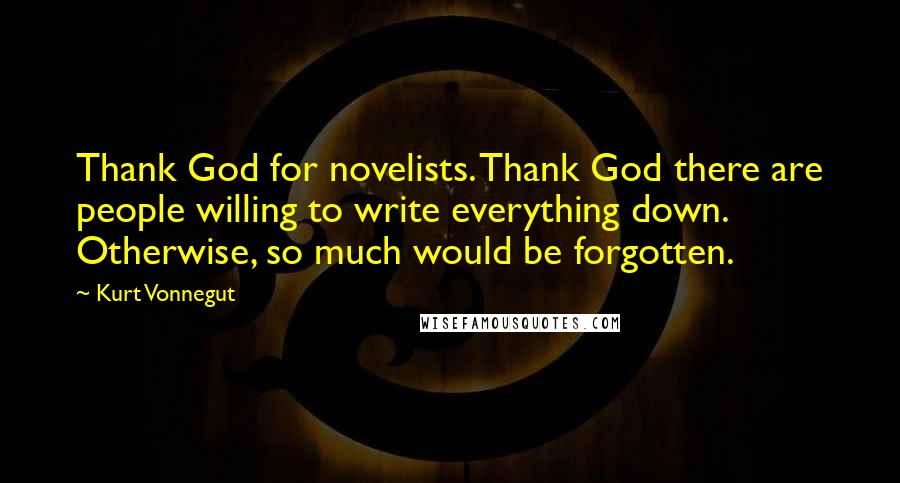 Kurt Vonnegut Quotes: Thank God for novelists. Thank God there are people willing to write everything down. Otherwise, so much would be forgotten.