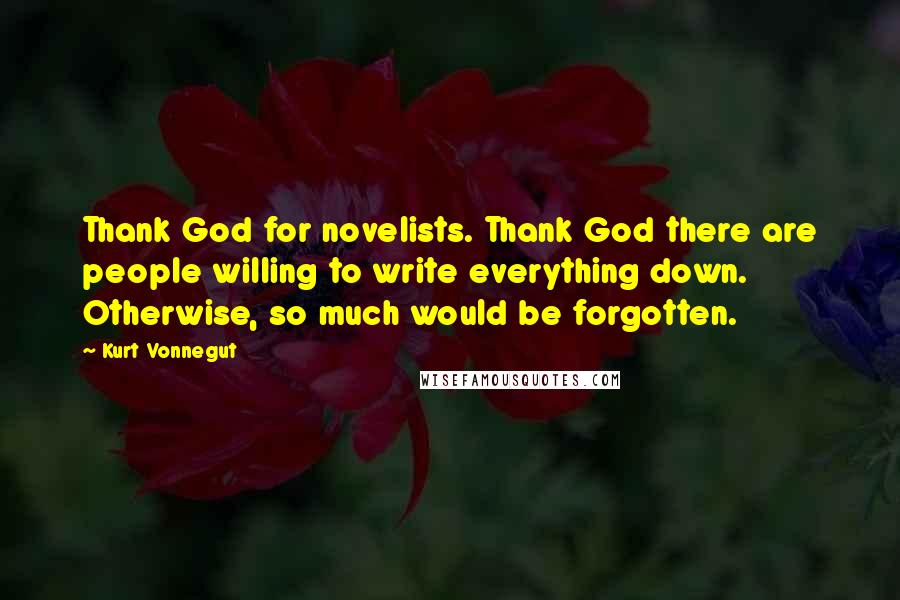 Kurt Vonnegut Quotes: Thank God for novelists. Thank God there are people willing to write everything down. Otherwise, so much would be forgotten.