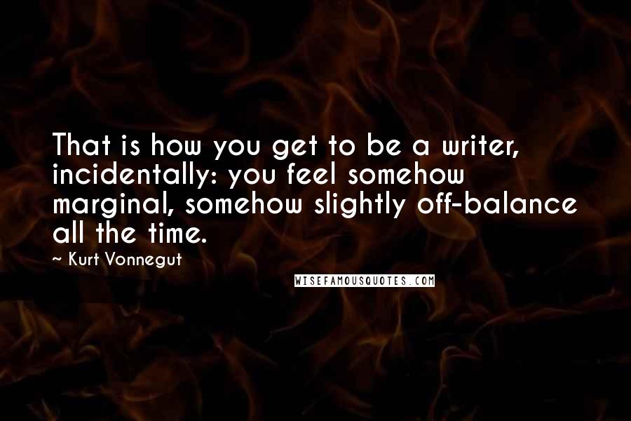 Kurt Vonnegut Quotes: That is how you get to be a writer, incidentally: you feel somehow marginal, somehow slightly off-balance all the time.