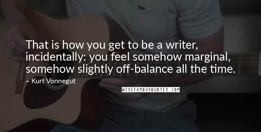 Kurt Vonnegut Quotes: That is how you get to be a writer, incidentally: you feel somehow marginal, somehow slightly off-balance all the time.