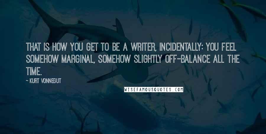 Kurt Vonnegut Quotes: That is how you get to be a writer, incidentally: you feel somehow marginal, somehow slightly off-balance all the time.