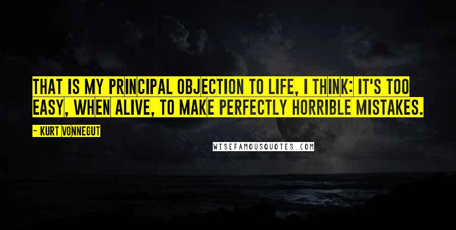 Kurt Vonnegut Quotes: That is my principal objection to life, I think: It's too easy, when alive, to make perfectly horrible mistakes.