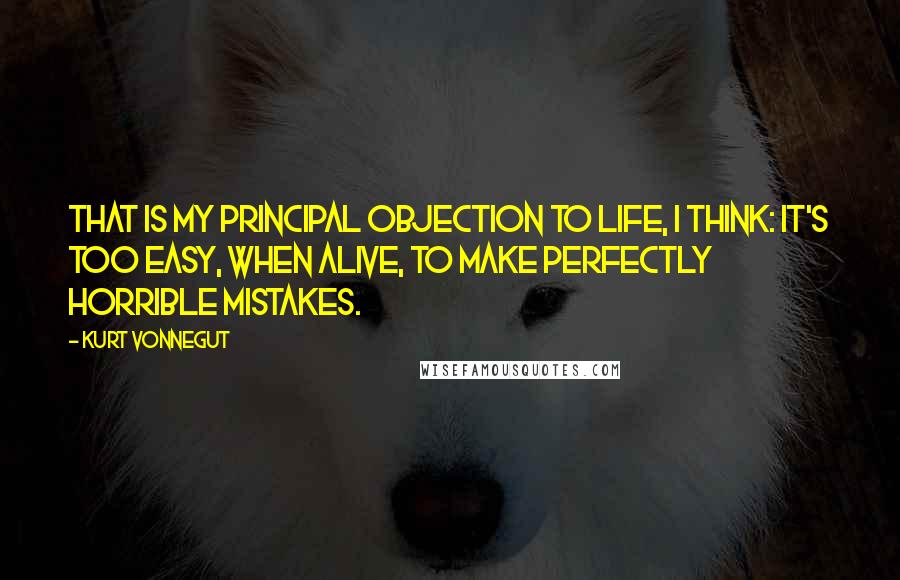 Kurt Vonnegut Quotes: That is my principal objection to life, I think: It's too easy, when alive, to make perfectly horrible mistakes.