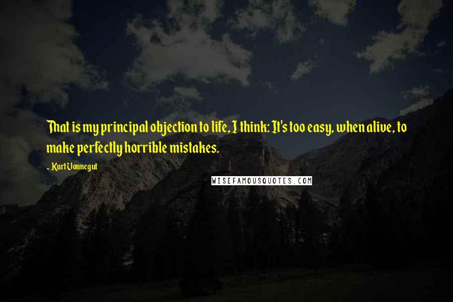 Kurt Vonnegut Quotes: That is my principal objection to life, I think: It's too easy, when alive, to make perfectly horrible mistakes.