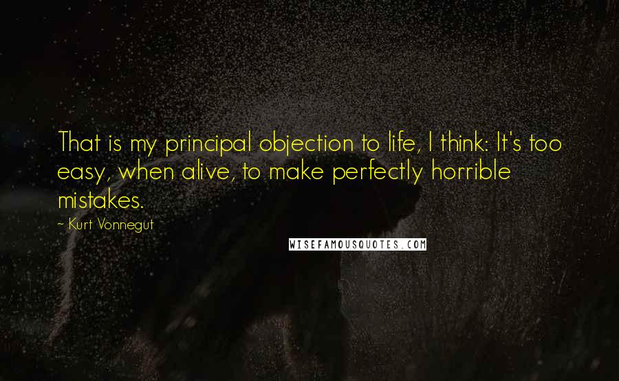 Kurt Vonnegut Quotes: That is my principal objection to life, I think: It's too easy, when alive, to make perfectly horrible mistakes.