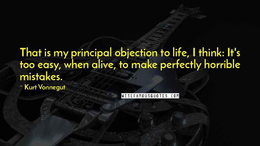 Kurt Vonnegut Quotes: That is my principal objection to life, I think: It's too easy, when alive, to make perfectly horrible mistakes.