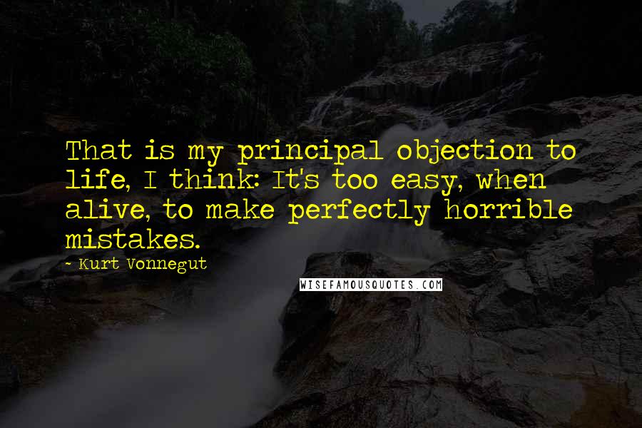 Kurt Vonnegut Quotes: That is my principal objection to life, I think: It's too easy, when alive, to make perfectly horrible mistakes.