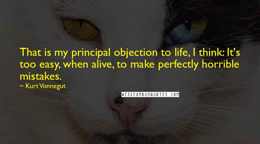 Kurt Vonnegut Quotes: That is my principal objection to life, I think: It's too easy, when alive, to make perfectly horrible mistakes.