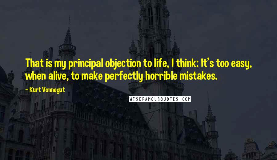 Kurt Vonnegut Quotes: That is my principal objection to life, I think: It's too easy, when alive, to make perfectly horrible mistakes.