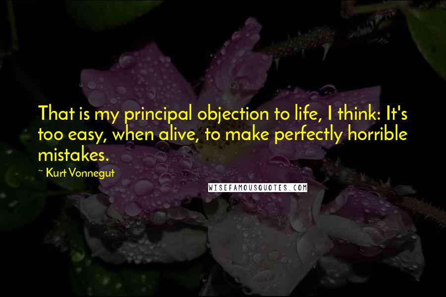 Kurt Vonnegut Quotes: That is my principal objection to life, I think: It's too easy, when alive, to make perfectly horrible mistakes.