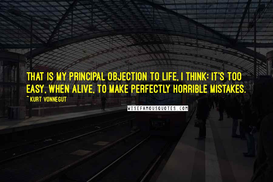 Kurt Vonnegut Quotes: That is my principal objection to life, I think: It's too easy, when alive, to make perfectly horrible mistakes.
