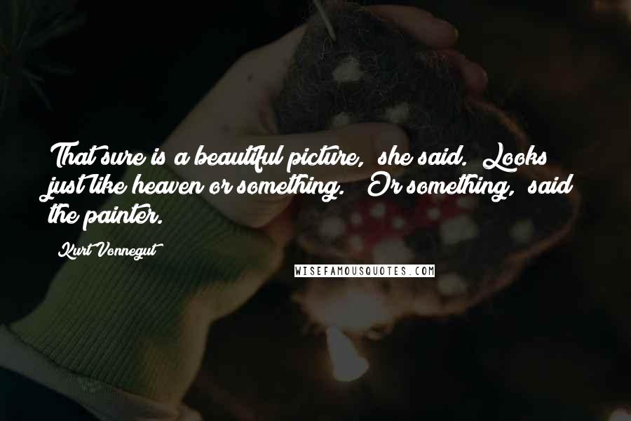 Kurt Vonnegut Quotes: That sure is a beautiful picture," she said. "Looks just like heaven or something." "Or something," said the painter.