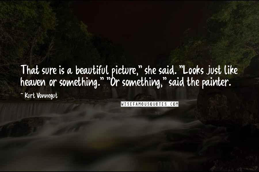 Kurt Vonnegut Quotes: That sure is a beautiful picture," she said. "Looks just like heaven or something." "Or something," said the painter.