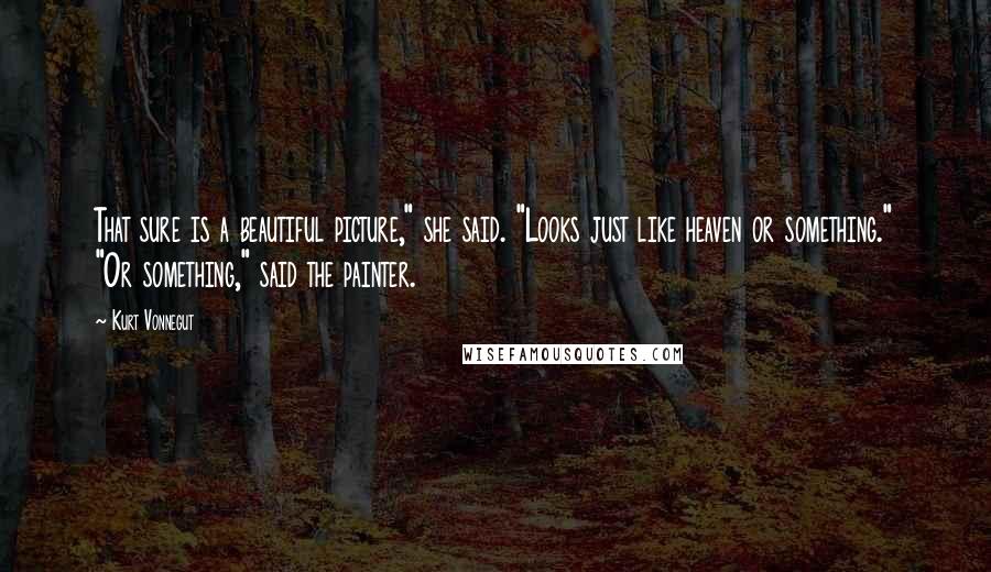 Kurt Vonnegut Quotes: That sure is a beautiful picture," she said. "Looks just like heaven or something." "Or something," said the painter.