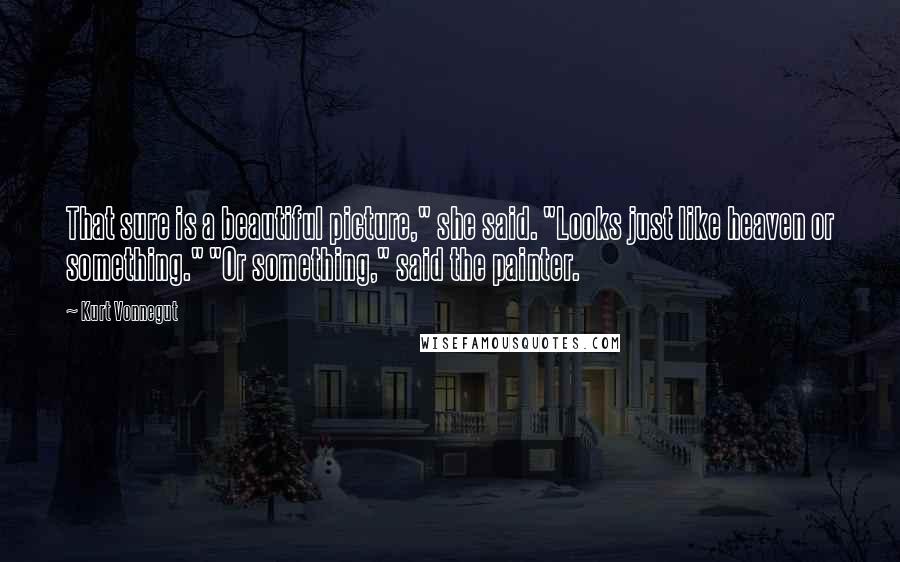 Kurt Vonnegut Quotes: That sure is a beautiful picture," she said. "Looks just like heaven or something." "Or something," said the painter.