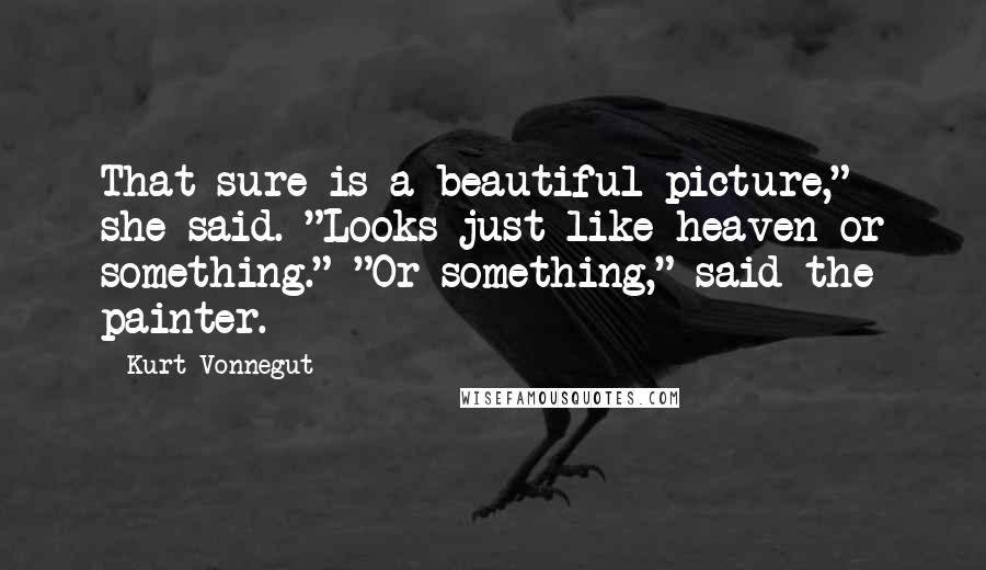 Kurt Vonnegut Quotes: That sure is a beautiful picture," she said. "Looks just like heaven or something." "Or something," said the painter.