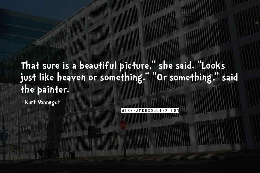 Kurt Vonnegut Quotes: That sure is a beautiful picture," she said. "Looks just like heaven or something." "Or something," said the painter.