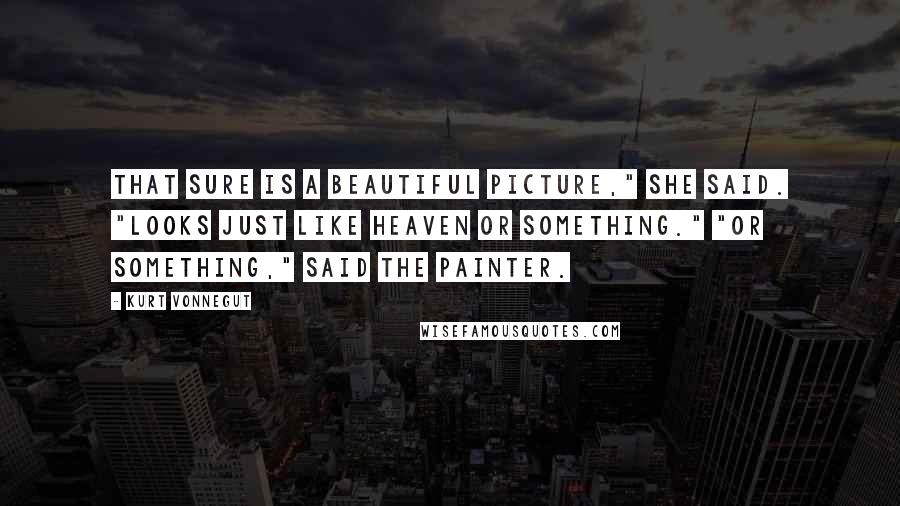 Kurt Vonnegut Quotes: That sure is a beautiful picture," she said. "Looks just like heaven or something." "Or something," said the painter.