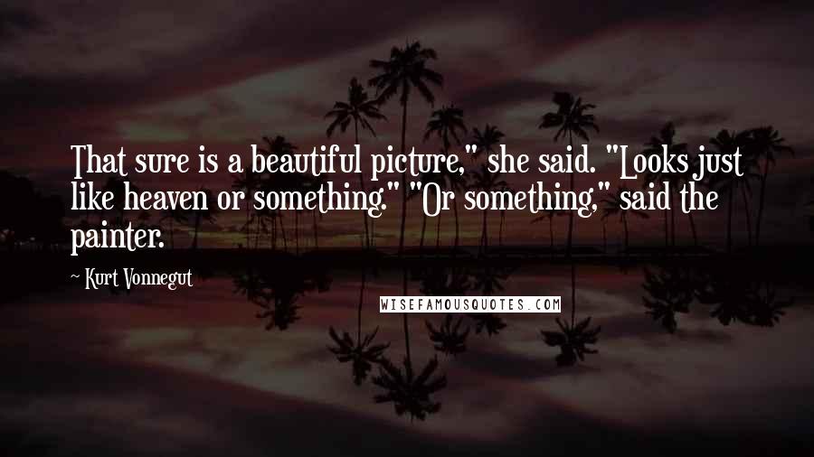 Kurt Vonnegut Quotes: That sure is a beautiful picture," she said. "Looks just like heaven or something." "Or something," said the painter.