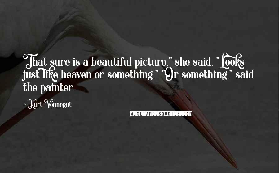 Kurt Vonnegut Quotes: That sure is a beautiful picture," she said. "Looks just like heaven or something." "Or something," said the painter.