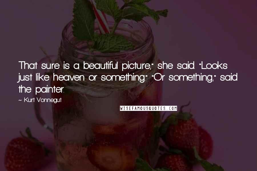 Kurt Vonnegut Quotes: That sure is a beautiful picture," she said. "Looks just like heaven or something." "Or something," said the painter.