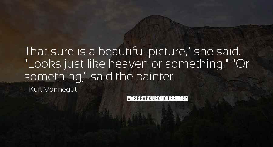 Kurt Vonnegut Quotes: That sure is a beautiful picture," she said. "Looks just like heaven or something." "Or something," said the painter.
