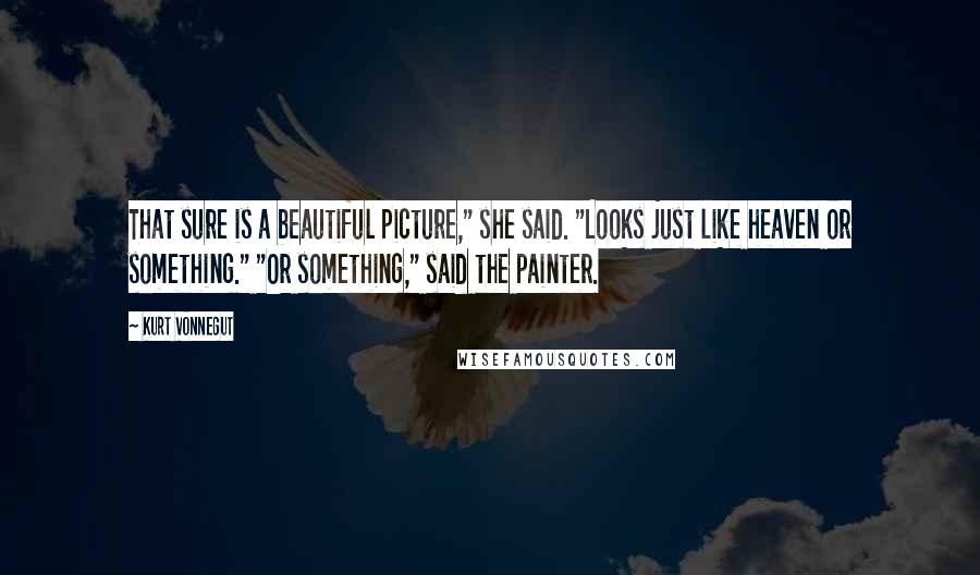 Kurt Vonnegut Quotes: That sure is a beautiful picture," she said. "Looks just like heaven or something." "Or something," said the painter.