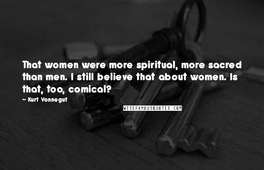Kurt Vonnegut Quotes: That women were more spiritual, more sacred than men. I still believe that about women. Is that, too, comical?