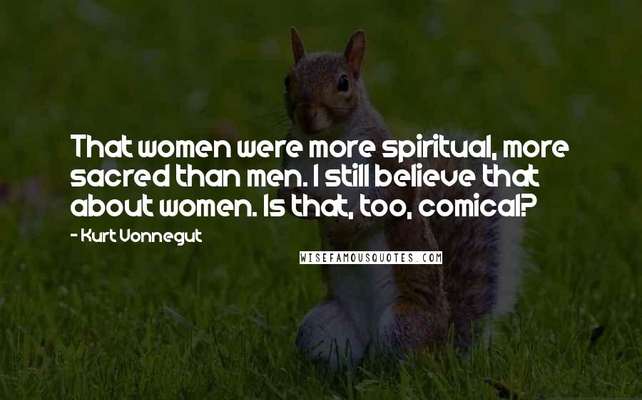 Kurt Vonnegut Quotes: That women were more spiritual, more sacred than men. I still believe that about women. Is that, too, comical?
