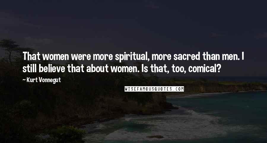 Kurt Vonnegut Quotes: That women were more spiritual, more sacred than men. I still believe that about women. Is that, too, comical?