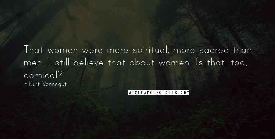Kurt Vonnegut Quotes: That women were more spiritual, more sacred than men. I still believe that about women. Is that, too, comical?