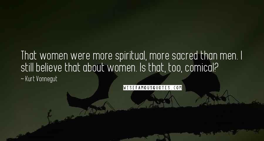 Kurt Vonnegut Quotes: That women were more spiritual, more sacred than men. I still believe that about women. Is that, too, comical?