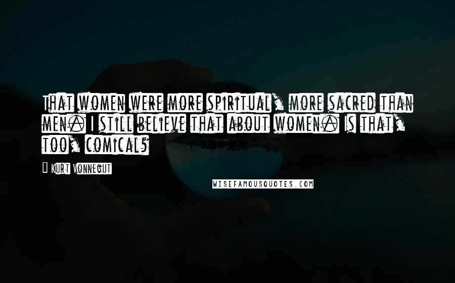 Kurt Vonnegut Quotes: That women were more spiritual, more sacred than men. I still believe that about women. Is that, too, comical?