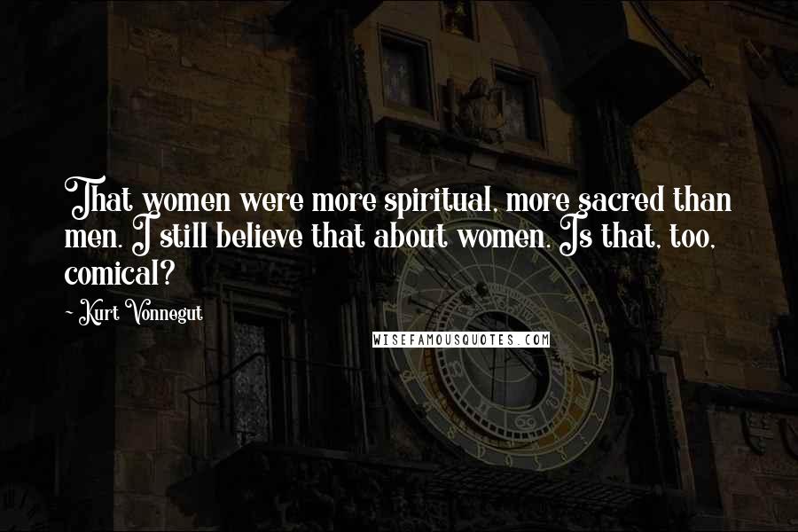 Kurt Vonnegut Quotes: That women were more spiritual, more sacred than men. I still believe that about women. Is that, too, comical?