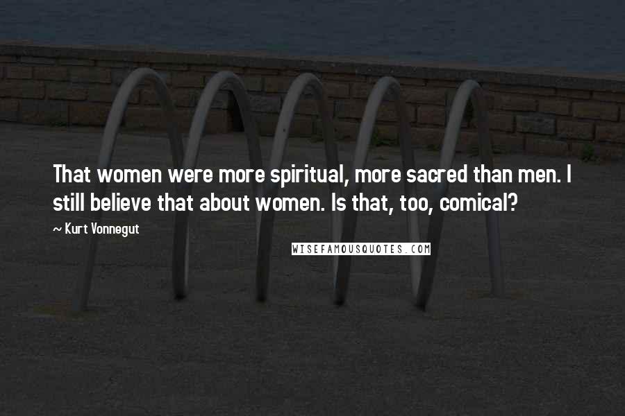 Kurt Vonnegut Quotes: That women were more spiritual, more sacred than men. I still believe that about women. Is that, too, comical?