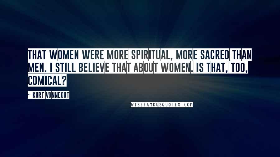 Kurt Vonnegut Quotes: That women were more spiritual, more sacred than men. I still believe that about women. Is that, too, comical?