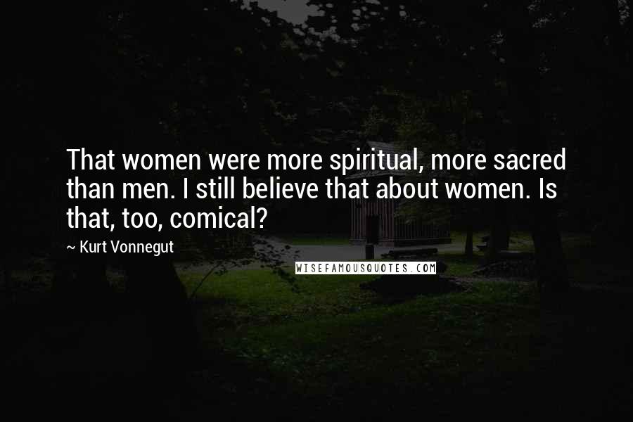 Kurt Vonnegut Quotes: That women were more spiritual, more sacred than men. I still believe that about women. Is that, too, comical?