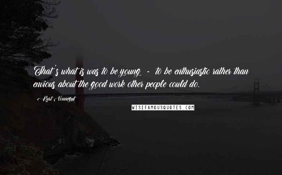 Kurt Vonnegut Quotes: That's what is was to be young  -  to be enthusiastic rather than envious about the good work other people could do.