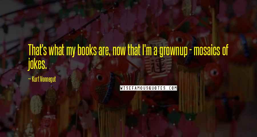 Kurt Vonnegut Quotes: That's what my books are, now that I'm a grownup - mosaics of jokes.