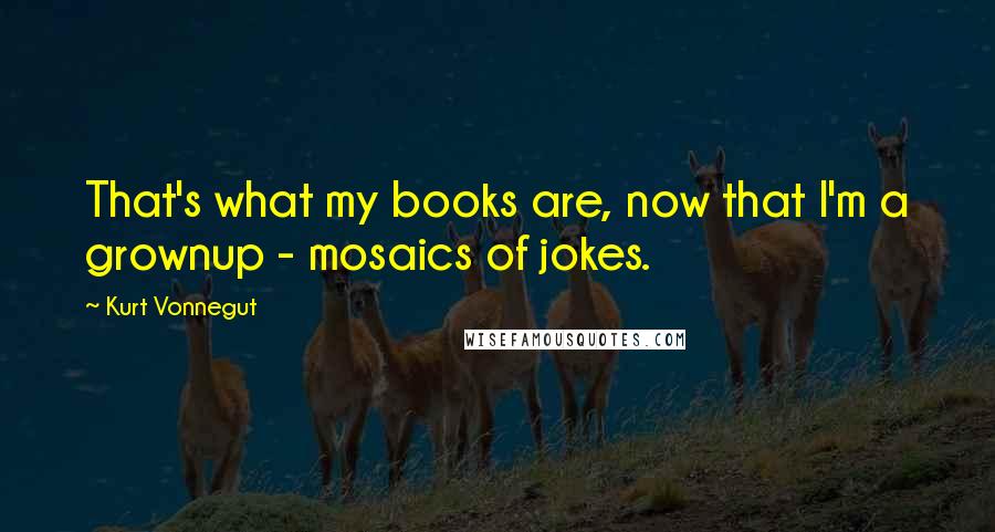 Kurt Vonnegut Quotes: That's what my books are, now that I'm a grownup - mosaics of jokes.