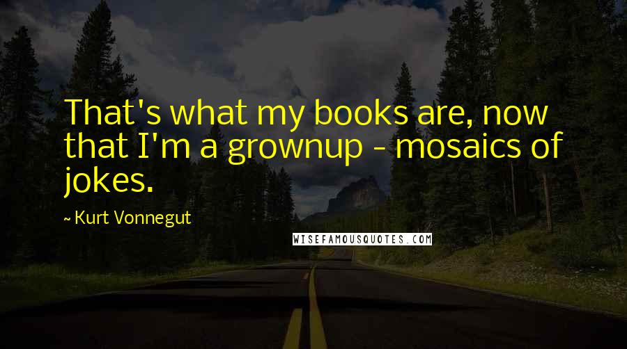 Kurt Vonnegut Quotes: That's what my books are, now that I'm a grownup - mosaics of jokes.