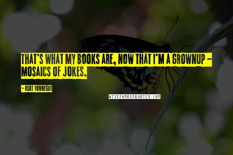 Kurt Vonnegut Quotes: That's what my books are, now that I'm a grownup - mosaics of jokes.