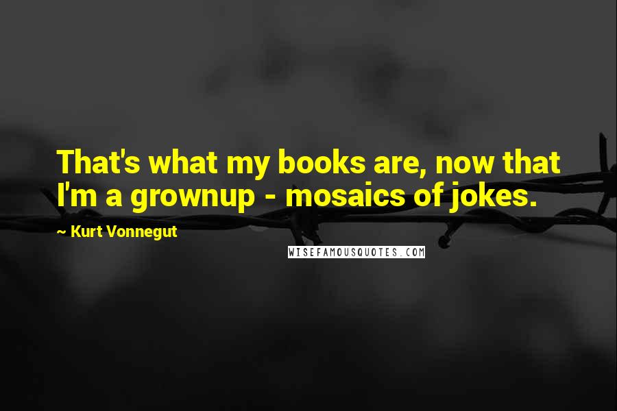 Kurt Vonnegut Quotes: That's what my books are, now that I'm a grownup - mosaics of jokes.