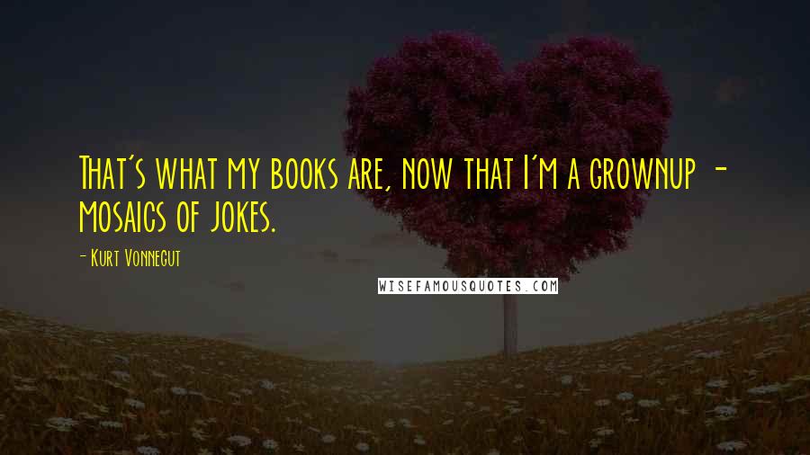 Kurt Vonnegut Quotes: That's what my books are, now that I'm a grownup - mosaics of jokes.