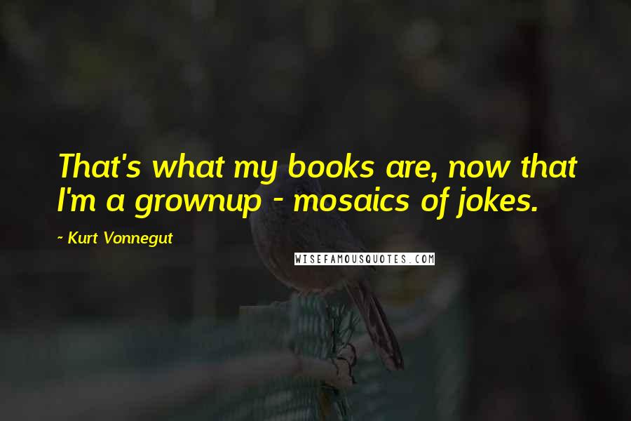 Kurt Vonnegut Quotes: That's what my books are, now that I'm a grownup - mosaics of jokes.