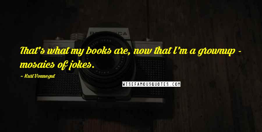 Kurt Vonnegut Quotes: That's what my books are, now that I'm a grownup - mosaics of jokes.