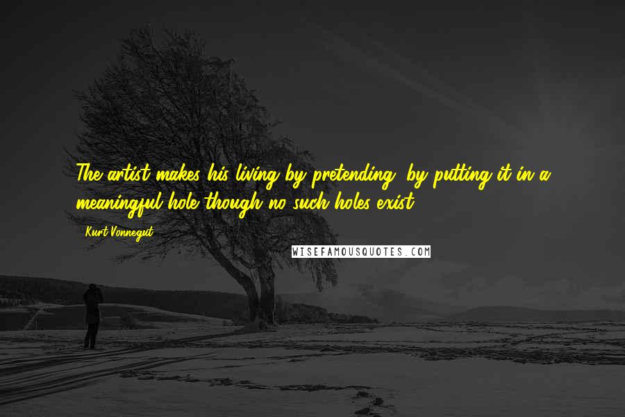 Kurt Vonnegut Quotes: The artist makes his living by pretending, by putting it in a meaningful hole though no such holes exist.