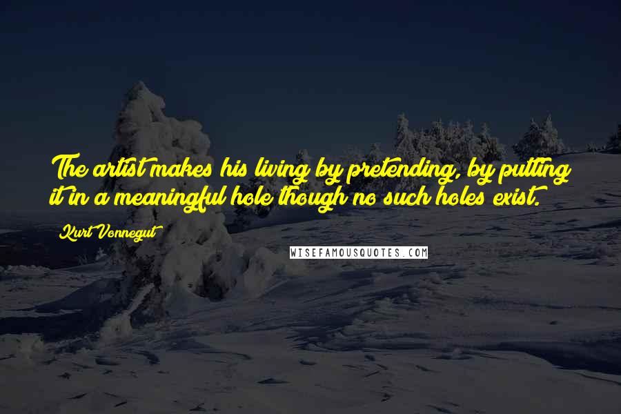 Kurt Vonnegut Quotes: The artist makes his living by pretending, by putting it in a meaningful hole though no such holes exist.